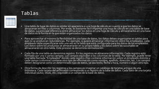 Tablas
▪ Una tabla de base de datos es similar en apariencia a una hoja de cálculo en cuanto a que los datos se
almacenan en filas y columnas. Por ende, es bastante fácil importar una hoja de cálculo en una tabla de base
de datos. La principal diferencia entre almacenar los datos en una hoja de cálculo y almacenarlos en una base
de datos es la forma en la que están organizados los datos.
▪ Para aprovechar al máximo la flexibilidad de una base de datos, los datos deben organizarse en tablas para
que no se produzcan redundancias. Por ejemplo, si quiere almacenar información sobre los empleados, cada
empleado debe especificarse solo una vez en la tabla que está configurada para los datos de los empleados.
Los datos sobre los productos se almacenarán en su propia tabla y los datos sobre las sucursales se
almacenarán en otra tabla. Este proceso se denomina normalización.
▪ Cada fila de una tabla se denomina registro. En los registros se almacena información. Cada registro está
formado por uno o varios campos. Los campos equivalen a las columnas de la tabla. Por ejemplo, puede tener
una tabla llamada "Empleados" donde cada registro (fila) contiene información sobre un empleado distinto y
cada campo (columna) contiene otro tipo de información como nombre, apellido, dirección, etc. Los campos
deben designarse como un determinado tipo de datos, ya sea texto, fecha u hora, número o algún otro tipo.
▪ Otra forma de describir los registros y los campos es imaginar un catálogo de tarjetas antiguo de una
biblioteca. Cada tarjeta del archivador corresponde a un registro de la base de datos. Cada dato de una tarjeta
individual (autor, título, etc.) equivale a un campo de la base de datos.
 