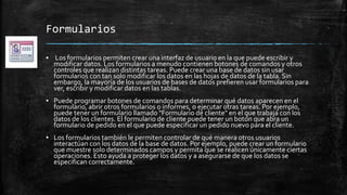 Formularios
▪ Los formularios permiten crear una interfaz de usuario en la que puede escribir y
modificar datos. Los formularios a menudo contienen botones de comandos y otros
controles que realizan distintas tareas. Puede crear una base de datos sin usar
formularios con tan solo modificar los datos en las hojas de datos de la tabla. Sin
embargo, la mayoría de los usuarios de bases de datos prefieren usar formularios para
ver, escribir y modificar datos en las tablas.
▪ Puede programar botones de comandos para determinar qué datos aparecen en el
formulario, abrir otros formularios o informes, o ejecutar otras tareas. Por ejemplo,
puede tener un formulario llamado "Formulario de cliente" en el que trabaja con los
datos de los clientes. El formulario de cliente puede tener un botón que abra un
formulario de pedido en el que puede especificar un pedido nuevo para el cliente.
▪ Los formularios también le permiten controlar de qué manera otros usuarios
interactúan con los datos de la base de datos. Por ejemplo, puede crear un formulario
que muestre solo determinados campos y permita que se realicen únicamente ciertas
operaciones. Esto ayuda a proteger los datos y a asegurarse de que los datos se
especifican correctamente.
 