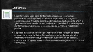 Informes
▪ Los informes se usan para dar formato a los datos, resumirlos y
presentarlos. Por lo general, un informe responde a una pregunta
específica como: "¿Cuánto dinero recibimos de cada cliente este año?" o
"¿En qué ciudades residen nuestros clientes?". A cada informe se le puede
dar formato para presentar la información de la manera más legible
posible.
▪ Se puede ejecutar un informe por vez y siempre se reflejan los datos
actuales de la base de datos. Generalmente, se les da formato a los
informes para imprimirlos, pero también pueden verse en pantalla,
exportarse a otro programa o enviarse como datos adjuntos en un correo
electrónico.
 