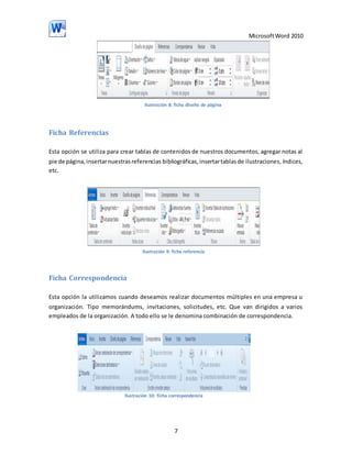 Microsoft Word 2010

Ilustración 8: ficha diseño de página

Ficha Referencias
Esta opción se utiliza para crear tablas de contenidos de nuestros documentos, agregar notas al
pie de página, insertar nuestras referencias bibliográficas, insertar tablas de ilustraciones, índices,
etc.

Ilustración 9: ficha referencia

Ficha Correspondencia
Esta opción la utilizamos cuando deseamos realizar documentos múltiples en una empresa u
organización. Tipo memorándums, invitaciones, solicitudes, etc. Que van dirigidos a varios
empleados de la organización. A todo ello se le denomina combinación de correspondencia.

Ilustración 10: ficha correspondencia

7

 