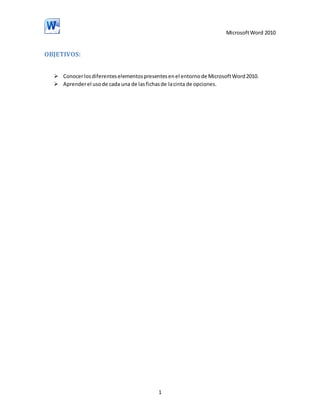 Microsoft Word 2010

OBJETIVOS:
 Conocer los diferentes elementos presentes en el entorno de Microsoft Word 2010.
 Aprender el uso de cada una de las fichas de la cinta de opciones.

1

 