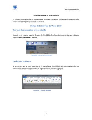 Microsoft Word 2010

ENTORNO DE MICROSOFT WORD 2010
Lo primero que debes hacer para empezar a trabajar con Word 2010 es familiarizarte con las
partes que lo componen, es decir, su interfaz.

Partes de la interfaz de Word 2010
Barra de herramientas acceso rápido
Ubicada en la esquina superior derecha de Word 2010. En ella verás los comandos que más usas
como Guardar, Deshacer y Rehacer.

Ilustración 1: barra de herramientas

La cinta de opciones
Se encuentra en la parte superior de la pantalla de Word 2010. Allí encontrarás todos los
comandos que necesitas para trabajar, organizados en pestañas y grupos.

Ilustración 2: cinta de opciones

2

 