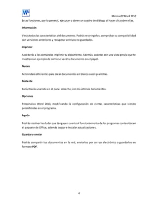 Microsoft Word 2010
Estas funciones, por lo general, ejecutan o abren un cuadro de diálogo al hacer clic sobre ellas.
Información
Verás todas las características del documento. Podrás restringirlos, comprobar su compatibilidad
con versiones anteriores y recuperar archivos no guardados.
Imprimir
Accederás a los comandos imprimir tu documento. Además, cuentas con una vista previa que te
mostrará un ejemplo de cómo se verá tu documento en el papel.
Nuevo
Te brindará diferentes para crear documentos en blanco o con plantillas.
Reciente
Encontrarás una lista en el panel derecho, con los últimos documentos.
Opciones
Personaliza Word 2010, modificando la configuración de ciertas características que vienen
predefinidas en el programa.
Ayuda
Podrás resolver las dudas que tengas en cuanto al funcionamiento de los programas contenidos en
el paquete de Office, además buscar e instalar actualizaciones.
Guardar y enviar
Podrás compartir tus documentos en la red, enviarlos por correo electrónico o guardarlos en
formato PDF.

4

 