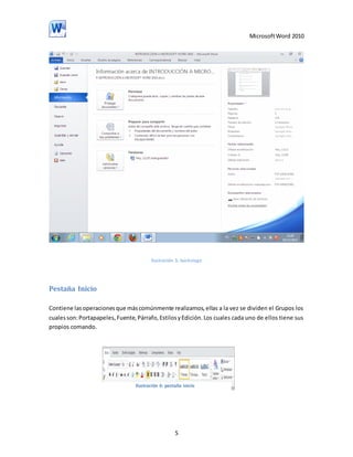 Microsoft Word 2010

Ilustración 5: backstage

Pestaña Inicio
Contiene las operaciones que más comúnmente realizamos, ellas a la vez se dividen el Grupos los
cuales son: Portapapeles, Fuente, Párrafo, Estilos y Edición. Los cuales cada uno de ellos tiene sus
propios comando.

Ilustración 6: pestaña inicio

5

 