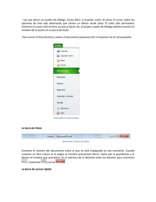 - Los que abren un cuadro de diálogo. Como Abrir, o Guardar como. Al situar el cursor sobre las
opciones de este tipo observarás que tienen un efecto verde claro. El color sólo permanece
mientras el cursor está encima, ya que al hacer clic, el propio cuadro de diálogo abierto muestra el
nombre de la acción en su barra de título.
Para cerrar la ficha Archivo y volver al documento pulsamos ESC o hacemos clic en otra pestaña.

Ilustración 2: Ficha archivo

La barra de título

Ilustración 3: Barra de título

Contiene el nombre del documento sobre el que se está trabajando en ese momento. Cuando
creamos un libro nuevo se le asigna el nombre provisional Libro1, hasta que lo guardemos y le
demos el nombre que queramos. En el extremo de la derecha están los botones para minimizar
, maximizar

y cerrar

La barra de acceso rápido

.

 