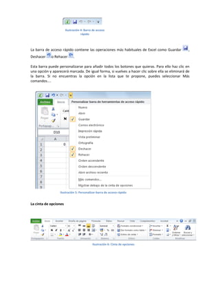 Ilustración 4: Barra de acceso
rápido

La barra de acceso rápido contiene las operaciones más habituales de Excel como Guardar
Deshacer

o Rehacer

,

.

Esta barra puede personalizarse para añadir todos los botones que quieras. Para ello haz clic en
una opción y aparecerá marcada. De igual forma, si vuelves a hacer clic sobre ella se eliminará de
la barra. Si no encuentras la opción en la lista que te propone, puedes seleccionar Más
comandos....

Ilustración 5: Personalizar-barra de acceso rápido

La cinta de opciones

Ilustración 6: Cinta de opciones

 