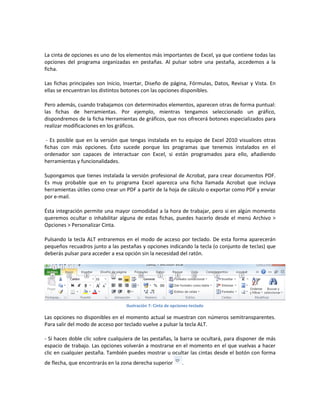 La cinta de opciones es uno de los elementos más importantes de Excel, ya que contiene todas las
opciones del programa organizadas en pestañas. Al pulsar sobre una pestaña, accedemos a la
ficha.
Las fichas principales son Inicio, Insertar, Diseño de página, Fórmulas, Datos, Revisar y Vista. En
ellas se encuentran los distintos botones con las opciones disponibles.
Pero además, cuando trabajamos con determinados elementos, aparecen otras de forma puntual:
las fichas de herramientas. Por ejemplo, mientras tengamos seleccionado un gráfico,
dispondremos de la ficha Herramientas de gráficos, que nos ofrecerá botones especializados para
realizar modificaciones en los gráficos.
- Es posible que en la versión que tengas instalada en tu equipo de Excel 2010 visualices otras
fichas con más opciones. Ésto sucede porque los programas que tenemos instalados en el
ordenador son capaces de interactuar con Excel, si están programados para ello, añadiendo
herramientas y funcionalidades.
Supongamos que tienes instalada la versión profesional de Acrobat, para crear documentos PDF.
Es muy probable que en tu programa Excel aparezca una ficha llamada Acrobat que incluya
herramientas útiles como crear un PDF a partir de la hoja de cálculo o exportar como PDF y enviar
por e-mail.
Ésta integración permite una mayor comodidad a la hora de trabajar, pero si en algún momento
queremos ocultar o inhabilitar alguna de estas fichas, puedes hacerlo desde el menú Archivo >
Opciones > Personalizar Cinta.
Pulsando la tecla ALT entraremos en el modo de acceso por teclado. De esta forma aparecerán
pequeños recuadros junto a las pestañas y opciones indicando la tecla (o conjunto de teclas) que
deberás pulsar para acceder a esa opción sin la necesidad del ratón.

Ilustración 7: Cinta de opciones-teclado

Las opciones no disponibles en el momento actual se muestran con números semitransparentes.
Para salir del modo de acceso por teclado vuelve a pulsar la tecla ALT.
- Si haces doble clic sobre cualquiera de las pestañas, la barra se ocultará, para disponer de más
espacio de trabajo. Las opciones volverán a mostrarse en el momento en el que vuelvas a hacer
clic en cualquier pestaña. También puedes mostrar u ocultar las cintas desde el botón con forma
de flecha, que encontrarás en la zona derecha superior

.

 