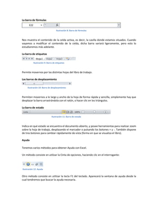 La barra de fórmulas

Ilustración 8: Barra de fórmulas

Nos muestra el contenido de la celda activa, es decir, la casilla donde estamos situados. Cuando
vayamos a modificar el contenido de la celda, dicha barra variará ligeramente, pero esto lo
estudiaremos más adelante.
La barra de etiquetas
Ilustración 9: Barra de etiquetas

Permite movernos por las distintas hojas del libro de trabajo.
Las barras de desplazamiento
Ilustración 10: Barra de desplazamiento

Permiten movernos a lo largo y ancho de la hoja de forma rápida y sencilla, simplemente hay que
desplazar la barra arrastrándola con el ratón, o hacer clic en los triángulos.
La barra de estado
Ilustración 11: Barra de estado

Indica en qué estado se encuentra el documento abierto, y posee herramientas para realizar zoom
sobre la hoja de trabajo, desplazando el marcador o pulsando los botones + y -. También dispone
de tres botones para cambiar rápidamente de vista (forma en que se visualiza el libro).
Ayuda
Tenemos varios métodos para obtener Ayuda con Excel.
Un método consiste en utilizar la Cinta de opciones, haciendo clic en el interrogante:

Ilustración 12: Ayuda

Otro método consiste en utilizar la tecla F1 del teclado. Aparecerá la ventana de ayuda desde la
cual tendremos que buscar la ayuda necesaria.

 