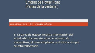 Entorno de Power Point
(Partes de la ventana )
9. La barra de estado muestra información del
estado del documento, como el número de
diapositivas, el tema empleado, o el idioma en que
se está redactando.
 