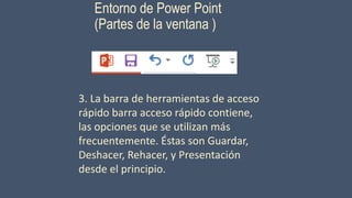 Entorno de Power Point
(Partes de la ventana )
3. La barra de herramientas de acceso
rápido barra acceso rápido contiene,
las opciones que se utilizan más
frecuentemente. Éstas son Guardar,
Deshacer, Rehacer, y Presentación
desde el principio.
 