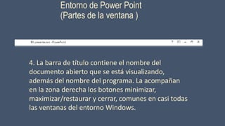 Entorno de Power Point
(Partes de la ventana )
4. La barra de título contiene el nombre del
documento abierto que se está visualizando,
además del nombre del programa. La acompañan
en la zona derecha los botones minimizar,
maximizar/restaurar y cerrar, comunes en casi todas
las ventanas del entorno Windows.
 