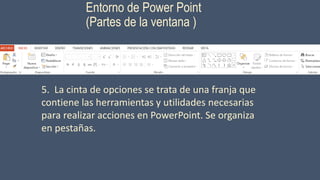 Entorno de Power Point
(Partes de la ventana )
5. La cinta de opciones se trata de una franja que
contiene las herramientas y utilidades necesarias
para realizar acciones en PowerPoint. Se organiza
en pestañas.
 