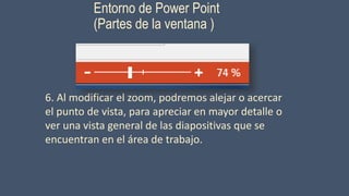 Entorno de Power Point
(Partes de la ventana )
6. Al modificar el zoom, podremos alejar o acercar
el punto de vista, para apreciar en mayor detalle o
ver una vista general de las diapositivas que se
encuentran en el área de trabajo.
 