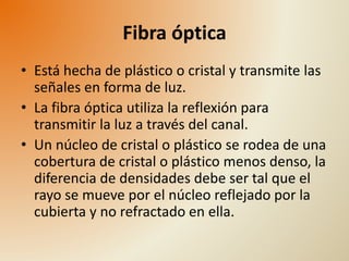 Fibra óptica 
• Está hecha de plástico o cristal y transmite las 
señales en forma de luz. 
• La fibra óptica utiliza la reflexión para 
transmitir la luz a través del canal. 
• Un núcleo de cristal o plástico se rodea de una 
cobertura de cristal o plástico menos denso, la 
diferencia de densidades debe ser tal que el 
rayo se mueve por el núcleo reflejado por la 
cubierta y no refractado en ella. 
 