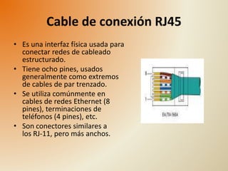Cable de conexión RJ45 
• Es una interfaz física usada para 
conectar redes de cableado 
estructurado. 
• Tiene ocho pines, usados 
generalmente como extremos 
de cables de par trenzado. 
• Se utiliza comúnmente en 
cables de redes Ethernet (8 
pines), terminaciones de 
teléfonos (4 pines), etc. 
• Son conectores similares a 
los RJ-11, pero más anchos. 
 