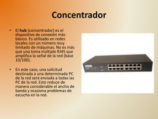 Concentrador 
• El hub (concentrador) es el 
dispositivo de conexión más 
básico. Es utilizado en redes 
locales con un número muy 
limitado de máquinas. No es más 
que una toma múltiple RJ45 que 
amplifica la señal de la red (base 
10/100). 
• En este caso, una solicitud 
destinada a una determinada PC 
de la red será enviada a todas las 
PC de la red. Esto reduce de 
manera considerable el ancho de 
banda y ocasiona problemas de 
escucha en la red. 
 