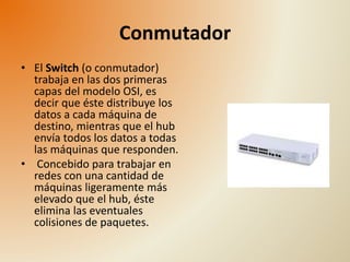 Conmutador 
• El Switch (o conmutador) 
trabaja en las dos primeras 
capas del modelo OSI, es 
decir que éste distribuye los 
datos a cada máquina de 
destino, mientras que el hub 
envía todos los datos a todas 
las máquinas que responden. 
• Concebido para trabajar en 
redes con una cantidad de 
máquinas ligeramente más 
elevado que el hub, éste 
elimina las eventuales 
colisiones de paquetes. 
 