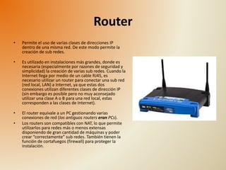 Router 
• Permite el uso de varias clases de direcciones IP 
dentro de una misma red. De este modo permite la 
creación de sub redes. 
• Es utilizado en instalaciones más grandes, donde es 
necesaria (especialmente por razones de seguridad y 
simplicidad) la creación de varias sub redes. Cuando la 
Internet llega por medio de un cable RJ45, es 
necesario utilizar un router para conectar una sub red 
(red local, LAN) a Internet, ya que estas dos 
conexiones utilizan diferentes clases de dirección IP 
(sin embargo es posible pero no muy aconsejado 
utilizar una clase A o B para una red local, estas 
corresponden a las clases de Internet). 
• El router equivale a un PC gestionando varias 
conexiones de red (los antiguos routers eran PCs). 
• Los routers son compatibles con NAT, lo que permite 
utilizarlos para redes más o menos extensas 
disponiendo de gran cantidad de máquinas y poder 
crear “correctamente” sub redes. También tienen la 
función de cortafuegos (firewall) para proteger la 
instalación. 
