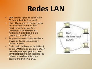 Redes LAN 
• LAN son las siglas de Local Area 
Network, Red de área local. 
• Una LAN es una red que conecta 
los ordenadores en un área 
relativamente pequeña y 
predeterminada (como una 
habitación, un edificio, o un 
conjunto de edificios). 
• Se pueden conectar entre ellas a 
través de líneas telefónicas y 
ondas de radio 
• Cada nodo (ordenador individual) 
en un LAN tiene su propia CPU con 
la cual ejecuta programas, pero 
también puede tener acceso a los 
datos y a los dispositivos en 
cualquier parte en la LAN. 
 