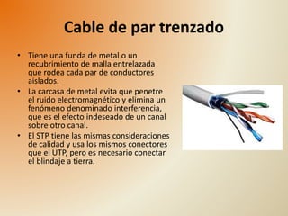 Cable de par trenzado 
• Tiene una funda de metal o un 
recubrimiento de malla entrelazada 
que rodea cada par de conductores 
aislados. 
• La carcasa de metal evita que penetre 
el ruido electromagnético y elimina un 
fenómeno denominado interferencia, 
que es el efecto indeseado de un canal 
sobre otro canal. 
• El STP tiene las mismas consideraciones 
de calidad y usa los mismos conectores 
que el UTP, pero es necesario conectar 
el blindaje a tierra. 
 
