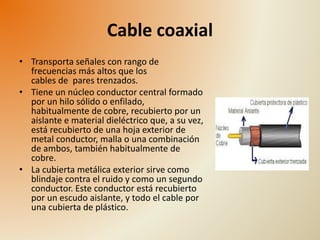 Cable coaxial 
• Transporta señales con rango de 
frecuencias más altos que los 
cables de pares trenzados. 
• Tiene un núcleo conductor central formado 
por un hilo sólido o enfilado, 
habitualmente de cobre, recubierto por un 
aislante e material dieléctrico que, a su vez, 
está recubierto de una hoja exterior de 
metal conductor, malla o una combinación 
de ambos, también habitualmente de 
cobre. 
• La cubierta metálica exterior sirve como 
blindaje contra el ruido y como un segundo 
conductor. Este conductor está recubierto 
por un escudo aislante, y todo el cable por 
una cubierta de plástico. 
 