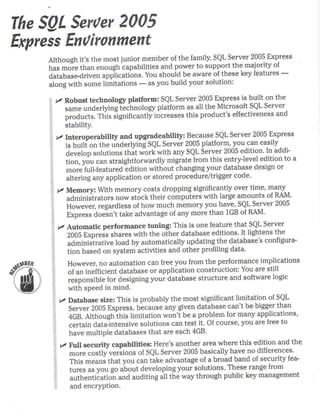 The SgL Seroer 2005
Express Encironment
     Although it's the most junior member 01 the family, SQL Ser ver 2005 Express
     has more than enough capabtlíües and power to support the majority 01
     database-driven   applications. You should be aware 01 these key features-
     along with sorne limitalions - as you build your solulion:

       "' Robust technology platform: SQL Server 2005 Express is built on the
          same underlying technology platform as all the Microsoft SQL Ser ver
          products. Thís significantly increases this product's effectiveness and
          stability.
       "' Interoperability   and upgradeability:    Because SQL Server 2005 Express
          is built on the underlying SQL Server 2005 platform, you can easily
          develop solutions that work with any SQL Server 2005 edilion. In addi-
          tion, you can straightforwardly    migrate from this entry-level edilion to a
          more lull-featured edition wíthout changing your database design or
          altering any applicalion or stored procedure/trigger     codeo
       "' Memory: With memory costs dropping stgníficantly over lime, many
          administrators now stock thelr computers with large amounts 01 RAM.
          However, regardless of how much mernory you have, SQL Server 2005
          Express doesn't take advantage of any more than 1GB 01 RAM.
       "' Automatic performance    tuning: This Is one feature that SQL Server
          2005 Express shares with the other database edilions. It lightens the
          administralive load by automalically updatíng the database's configura-
          tion based on system activilies and other profiling data.
           However, no automation can free you from the performance ímplicatíons
           of an inefficient database or application construction: You are sttll
           responsíble íor designing your database    structure   and software logic
           with speed in mind.
        "' Database size: This is probably the most significant limitation oí SQL
           Server 2005 Express, because any given database can't be bigger than
           4GB. Although thís limitation won't be a probiem for many applicatians,
           certain data-intensive solutions can test it. Of course, you are free to
           have multiple databases that are each 4GB.
        "' FuU security capabilities: Here's another area where this edition and the
           more costly versions of SQL Server 2005 basically have no differences.
           This means that you can take advantage of a broad band 01 security lea-
           tures as you go about developing your solutions. These range lrom
           authentication  and auditing all the way through public key management
           and encryption.
 