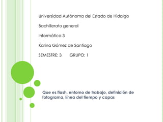 Universidad Autónoma del Estado de Hidalgo

Bachillerato general

Informática 3

Karina Gómez de Santiago

SEMESTRE: 3     GRUPO: 1




 Que es flash, entorno de trabajo, definición de
 fotograma, línea del tiempo y capas
 