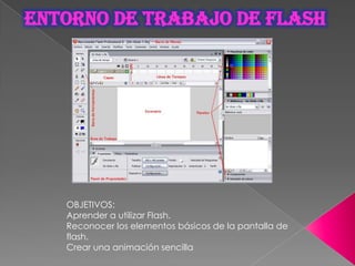 ENTORNO DE TRABAJO DE FLASH




   OBJETIVOS:
   Aprender a utilizar Flash.
   Reconocer los elementos básicos de la pantalla de
   flash.
   Crear una animación sencilla
 