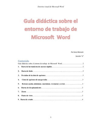 Entorno visual de Microsoft Word
1
PorSara Monzón
Sección “e”
Contenido
Guía didáctica sobre el entorno de trabajo de Microsoft Word........................................... 2
1. Barra de herramienta de accesos rápidos................................................................ 2
2. Barra de título…………………………………………...……………………………...3
3. Pestañas de la cinta de opciones……………………………………………………….3
4. Cinta de opciones de una pestaña…………………………………………………….3
5. Botones ayuda, minimizar, maximizar, restaurar y cerrar…………...……………3
6. Barras de desplazamiento………………………………………………………..……3
7. Zoom……………………………………………………………………………............3
8. Punto de vista………………………..............................................................................3
9. Barra de estado………………………………………………………………………….4
 