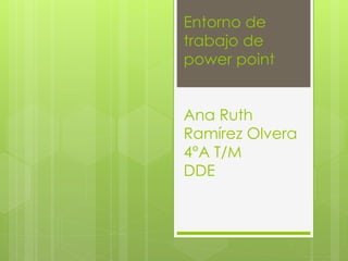 Entorno de 
trabajo de 
power point 
Ana Ruth 
Ramírez Olvera 
4°A T/M 
DDE 
 