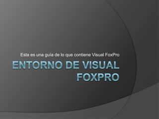 ENTORNO DE VISUAL FOXPRO Esta es una guía de lo que contiene Visual FoxPro 