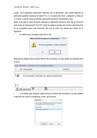 VISUAL BASIC .NET 2010
Luego de la pequeña explicación sigamos con la aplicación, para poder ejecutar la
aplicación puedes presionar la tecla F5 o ir a la barra de menú y después a Depurar
=> Iniciar, y por fin veraz tu primera aplicación hecha en Visual Basic .Net.
Nota: Si te sale un error al querer ejecutar tu aplicación donde te dice: No se encontró
'Sub main' en 'Aplicacion01.Form01'. Esto se debe al cambio del nombre del formulario
en la propiedad name que hacemos, así que lo único que tienes que hacer es lo
siguiente:
• Al salirte este mensaje le das clic en No
Después te diriges hacia la parte inferior de la ventana y le das doble clic endonde dice
el error
• Y al salirte esta ventana, seleccionas el nombre del formulario y le das aceptar
y ejecutas de nuevo tu programa, y listo, ya funciona
 