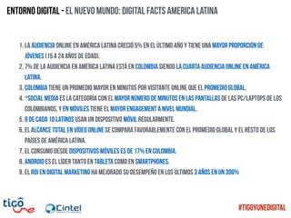 Entorno digital - El nuevo mundo: Digital Facts america latina
1. La audiencia online en América Latina creció 5% en el último año y tiene una mayor proporción de
jóvenes (15 a 24 años de edad).
2. 7% de la audiencia en América Latina está en Colombia siendo la cuarta audiencia online en América
Latina.
3. Colombia tiene un promedio mayor en minutos por visitante online que el promedio global.
4. *Social Media es la categoría con el mayor número de minutos en las pantallas de las PC/Laptops de los
colombianos, y en móviles tiene el mayor engagement a nivel mundial.
5. 9 de cada 10 latinos usan un dispositivo móvil regularmente.
6. El alcance total en vídeo online se compara favorablemente con el promedio global y el resto de los
países de América Latina.
7. El consumo desde dispositivos móviles es de 17% en Colombia.
8. Android es el líder tanto en tableta como en smartphones.
9. El ROI en digital marketing HA MEJORADO SU DESEMPEÑO EN LOS ÚLTIMOS 3 AÑOS EN UN 300%
#TigoYUneDigital
 