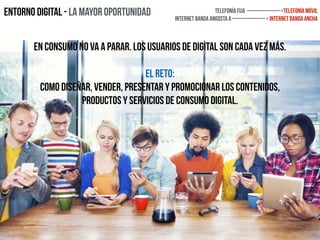 Entorno digital - La mayor oportunidad Telefonía fija ————— >telefonía Móvil
Internet Banda Angosta a ————— > Internet banda ancha
En consumo no va a parar. Los usuarios de digital son cada vez más.
el reto:
como diseñar, vender, presentar y promocionar los contenidos,
productos y servicios de consumo digital.
 