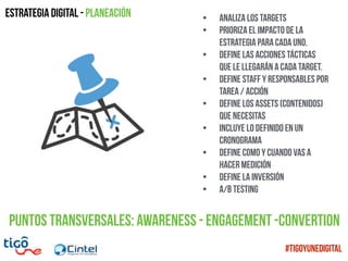 Estrategia digital - Planeación • Analiza los Targets
• Prioriza el impacto de la
estrategia para cada uno.
• Define las Acciones tácticas
que le llegarán a cada target.
• Define Staff y responsables por
tarea / acción
• Define los assets (contenidos)
que necesitas
• Incluye lo definido en un
Cronograma
• Define como y cuando vas a
hacer Medición
• Define la inversión
• A/B Testing
Puntos transversales: Awareness - Engagement -COnvertion
#TigoYUneDigital
 