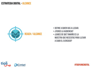 REACH / alcance
• Define a quien vas a llegar.
• ¿TIenes la audiencia?
• ¿Sabes de qué tamaño es la
muestra que necesitas para llevar
a cabo el ejercicio?
Estrategia digital - Alcance
#TigoYUneDigital
 
