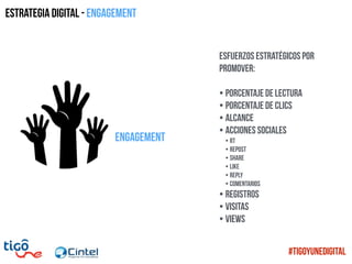 engagement
Estrategia digital - Engagement
Esfuerzos estratégicos por
promover:
• Porcentaje de lectura
• Porcentaje de clics
• Alcance
• Acciones sociales
• RT
• REpost
• Share
• Like
• Reply
• Comentarios
• Registros
• Visitas
• Views
#TigoYUneDigital
 