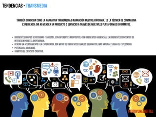 Tendencias - Transmedia
también conocida como la narrativa transmedia o narración multiplataforma, es la técnica de contar una
experiencia (ya no vender un producto o servicio) a través de múltiples plataformas o formatos.
• Diferentes grupos de personas (targets) , con diferentes propósitos, con diferentes audiencias, en diferentes contextos se
interesen por esta experiencia.
• Genera un acercamiento a la experiencia, por medio de diferentes canales o formatos, más naturales para el espectador.
• Potencia la viralidad.
• Aumenta el ejercicio creativo.
#TigoYUneDigital
 