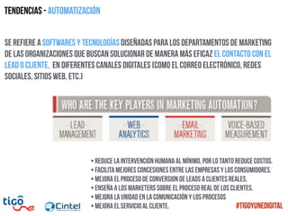 Tendencias - Automatización
se refiere a softwares y tecnologías diseñadas para los departamentos de marketing
de las organizaciones que buscan solucionar de manera más eficaz el contacto con el
lead o cliente, en diferentes canales digitales (como el correo electrónico, redes
sociales, sitios web, etc.)
•Reduce la intervención humana al mínimo, por lo tanto reduce costos.
•Facilita mejores concesiones entre las empresas y los consumidores.
•Mejora el proceso de conversion de leads a clientes reales.
•Enseña a los marketers sobre el proceso real de los clientes.
•Mejora la unidad en la comunicación y los procesos
•mejora el servicio al cliente. #TigoYUneDigital
 