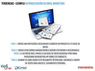 Paso 1: envías una invitación a descargar o conocer un producto a tu base de
datos.
Paso 2: Envías otro correo agradeciendo a quienes entraron a descargarlo.
Paso 3: a los pocos días, envías a esa base de datos reducida otro email
ofreciendo un beneficio VIP sobre ese producto.
Paso 4: cuando ya sabes quien está realmente interesado, encargas a equipo
de venta para hacer el seguimiento personal.
Tendencias - ejemplo Automatización en email marketing
#TigoYUneDigital
 