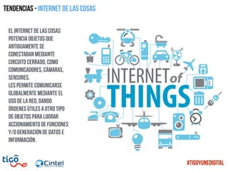 Tendencias - Internet de las cosas
El Internet de las cosas
potencia objetos que
antiguamente se
conectaban mediante
circuito cerrado, como
comunicadores, cámaras,
sensores.
les permite comunicarse
globalmente mediante el
uso de la red, dando
órdenes útiles a otro tipo
de objetos para lograr
accionamiento de funciones
y/o generación de datos e
información.
#TigoYUneDigital
 