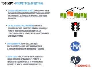 Tendencias - Internet de las cosas HOY
• La industria de producción en masa: la maquinaria que se
encarga de controlar los procesos de fabricación, robots
ensambladores, sensores de temperatura, control de
producción.
• Control de infraestructura urbana: control de
semáforos, puentes, vías de tren, cámaras urbanas.21º
permiten monitorear el funcionamiento de sus
estructuras y adaptar flexiblemente su funcionamiento
ante nuevos eventos.
• Control ambiental: permite acceder desde
prácticamente cualquier parte a información de
sensores atmosféricos, meteorológicos, y sísmicos.
• Sector salud: clínicas y hospitales alrededor del
mundo confían en sistemas que les permiten al
personal de salud monitorear activamente a los
pacientes de manera ambulatoria y no invasiva.
#TigoYUneDigital
 