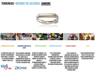 Tendencias - Internet de las cosas -JAWBONE
La forma más sencilla de
obtener la información y
datos sobre el ejercicio y
las calorías quemadas
durante todo el día
seguimiento de actividad
Utiliza sensores avanzados
para rastrear la actividad
del sueño. Con la
información que obtiene, da
consejos para dormir mejor
y elevar la calidad de vida.
Seguimiento avanzado del
sueño
Registra tus comidas y las
calorías que ingieres con un
scanner de código de
barras. Este método te da
puntajes y
recomendaciones sobre lo
que debes comer, y
sugiriendo rutina para
quemar las calorías de más.
Registro de alimentos
Te da la motivación y
conocimientos
personalizados para poder
alcanzar las metas.
va adaptando los datos
para poder sugerir
soluciones personalizadas.
Entrenador inteligente
Tiene sensores de
avanzados son capaces de
rastrear automáticamente
su frecuencia cardíaca en
reposo y en actividad para
darle una imagen completa
de la salud del corazón. va
adaptando los datos para
poder sugerir soluciones
personalizadas.
Salud del corazón
Puede agregar métodos de
pago a la pulsera, para
desde ahí monitorearlos y
no necesitar tarjetas.
Pagos
 