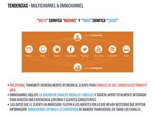 Tendencias - Multichannel & Omnichannel
“Multi” significa “muchos” y “omni” significa “todos”
• Multicanal transmite (generalmente) atención al cliente para canales de voz, correo electrónico y
Web.
• Omnichannel incluye la adición de canales sociales y móviles y sugiere apoyo totalmente integrado
para ofrecer una experiencia continua y clientes consistentes.
• Los datos que el cliente ha ingresado, fluyen a los agentes por lo que no hay necesidad que repitan
información. Omnichannel optimiza la experiencia de manera transversal en todos los canales.
 