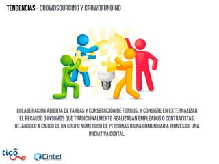 Tendencias - Crowdsourcing y crowdFunding
colaboración abierta de tareas y consecución de fondos, y consiste en externalizar
el recaudo o insumos que tradicionalmente realizaban empleados o contratistas,
dejándolo a cargo de un grupo numeroso de personas o una comunidad a través de una
iniciativa digital.
 