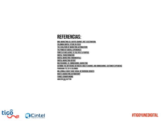 Referencias:
IBM: Marketing us a buyer journey, not a destination.
Colombia Digital Future in Focus
The evolution of marketing automization
The power of digital experiences
Points of incfluence to the path tu purpose
Digital transformation
Digital Marketing Fundamentals
Digital Marketing Report
Multichannel vs. Omnichannel Marketing
Defining the difference between a multi-channel and omnichannel customer experience
Panorama TIC 2015 Colombia
Millennials Boast Huge Social Networking Growth
WHAT IS MARKETING AUTOMATION?
Forbes Crowdfunding
Amazon das button
#TigoYUneDigital
 