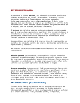 ENTORNO EMPRESARIAL
Si definimos la palabra entorno, nos referimos al ambiente en el que se
mueven las personas, las familias, las empresas, el gobierno y donde
interactúan cada una de éstas unidades, generando agregados
tanto macroeconómicos como microeconómicos. Es decir, todos
aquellos factores externos a la empresa que condicionan su actividad tanto
de forma directa como indirecta y son susceptibles de ejercer influencia en
la empresa y en sus acciones, decisiones y resultados.
El entorno de marketing presenta tanto oportunidades como amenazas
para la empresa. Las organizaciones que tienen éxito son conscientes de la
importancia de observar los cambios en el entorno y adaptarse a ellos. Y
por desgracia, existen demasiadas empresas que no consideran estos
cambios hasta que es ya demasiado tarde.
Los especialistas de marketing de la empresa tienen la responsabilidad de
identificar los principales cambios del entorno, identificando las tendencias,
oportunidades y amenazas.
Recordemos que el entorno del marketing está integrado por un micro y un
macroentorno:
Entorno general (macroentorno): Marco global o conjunto de factores
(nacionales y/o internacionales) que afectan de la misma manera a todas
las empresas de una sociedad en general. Estos factores o fuerzas externas
no pueden ser controladas por la propia empresa, pero van a influir en las
variables que le puedan representar oportunidades o riesgos.
Entorno específico (microentorno): Está compuesto por las fuerzas más
cercanas a la relación de intercambio y son factores que influyen sobre un
grupo específico de empresas, con características comunes y que
pertenecen a un determinado sector de actividad (a nivel regional o local).
Estos factores, variables o fuerzas generan influencias directas y de
proximidad sobre la empresa y, por lo tanto, condicionan su actividad y el
grado de actuación es mayor.
ENTORNO GENERAL (MACROENTORNO)
Consiste en las fuerzas sociales que afectan a todo el microentorno, es
decir, son todos aquellos factores generales (de ámbito nacional e
internacional) que delimitan el marco en el que actúa la empresa y afectan
a su entorno específico: sector, mercado, clientes, competencia,
 