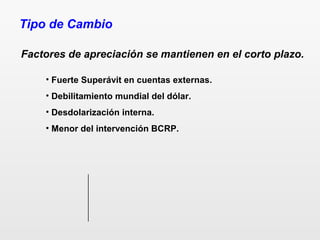 Tipo de Cambio
Factores de apreciación se mantienen en el corto plazo.
• Fuerte Superávit en cuentas externas.
• Debilitamiento mundial del dólar.
• Desdolarización interna.
• Menor del intervención BCRP.
 