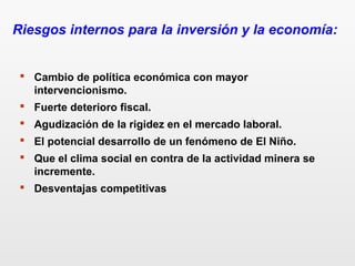  Cambio de política económica con mayor
intervencionismo.
 Fuerte deterioro fiscal.
 Agudización de la rigidez en el mercado laboral.
 El potencial desarrollo de un fenómeno de El Niño.
 Que el clima social en contra de la actividad minera se
incremente.
 Desventajas competitivas
Riesgos internos para la inversión y la economía:
 