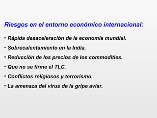 Riesgos en el entorno económico internacional:
• Rápida desaceleración de la economía mundial.
• Sobrecalentamiento en la India.
• Reducción de los precios de los commodities.
• Que no se firme el TLC.
• Conflictos religiosos y terrorismo.
• La amenaza del virus de la gripe aviar.
 